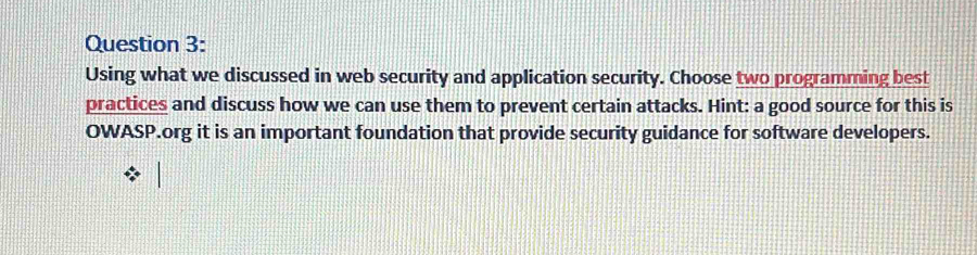 Using what we discussed in web security and application security. Choose two programming best 
practices and discuss how we can use them to prevent certain attacks. Hint: a good source for this is 
OWASP.org it is an important foundation that provide security guidance for software developers.