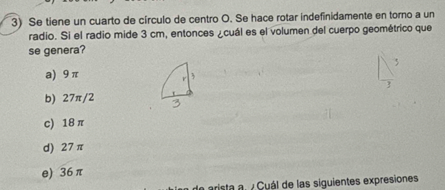 Se tiene un cuarto de círculo de centro O. Se hace rotar indefinidamente en torno a un
radio. Si el radio mide 3 cm, entonces ¿cuál es el volumen del cuerpo geométrico que
se genera?
a) 9π
b) 27π/2
c) 18 π
d) 27 π
e) 36 π
de arista al /Cuál de las siguientes expresiones