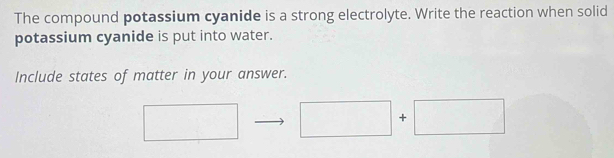 The compound potassium cyanide is a strong electrolyte. Write the reaction when solid 
potassium cyanide is put into water. 
Include states of matter in your answer. 
+