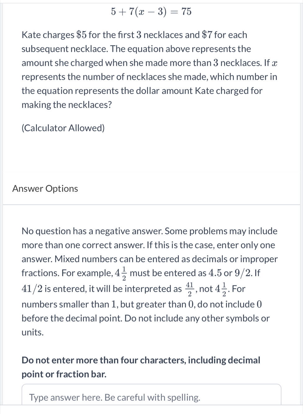 5+7(x-3)=75
Kate charges $5 for the first 3 necklaces and $7 for each 
subsequent necklace. The equation above represents the 
amount she charged when she made more than 3 necklaces. If x
represents the number of necklaces she made, which number in 
the equation represents the dollar amount Kate charged for 
making the necklaces? 
(Calculator Allowed) 
Answer Options 
No question has a negative answer. Some problems may include 
more than one correct answer. If this is the case, enter only one 
answer. Mixed numbers can be entered as decimals or improper 
fractions. For example, 4 1/2  must be entered as 4.5 or 9/2. If
41/2 is entered, it will be interpreted as  41/2  , not 4 1/2 . For 
numbers smaller than 1, but greater than 0, do not include 0
before the decimal point. Do not include any other symbols or 
units. 
Do not enter more than four characters, including decimal 
point or fraction bar. 
Type answer here. Be careful with spelling.