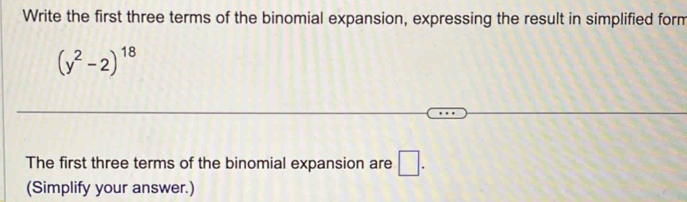 Write the first three terms of the binomial expansion, expressing the result in simplified form
(y^2-2)^18
The first three terms of the binomial expansion are □. 
(Simplify your answer.)