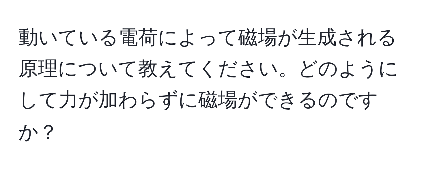 動いている電荷によって磁場が生成される原理について教えてください。どのようにして力が加わらずに磁場ができるのですか？