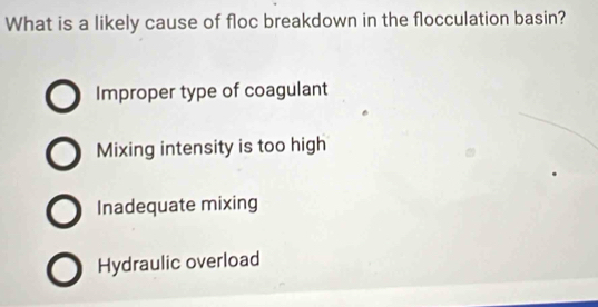 What is a likely cause of floc breakdown in the flocculation basin?
Improper type of coagulant
Mixing intensity is too high
Inadequate mixing
Hydraulic overload