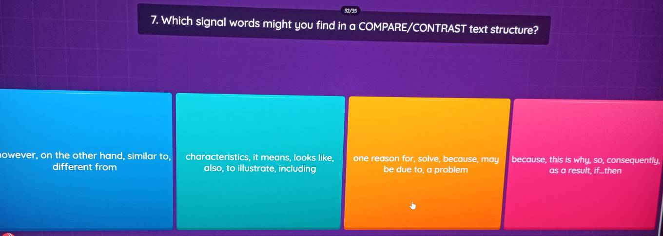 32/35
7. Which signal words might you find in a COMPARE/CONTRAST text structure?
nowever, on the other hand, similar to, characteristics, it means, looks like, one reason for, solve, because, may because, this is why, so, consequently,
different from also, to illustrate, including be due to, a problem as a result, if...then