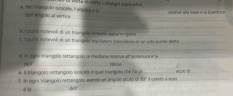 ul voltá in volta i disegni esplicativi. 
a. Nel triangolo isoscele, l’altezza e la 
_ 
dell’angolo al vertice _relative alla base e la bisettrice 
_ 
b. I punti notevoli di un triangolo isoscele appartengono_ 
c. I punti notevoli di un triangolo equilatero coincidono in un solo punto detto_ 
_ 
d. In ogni triangolo rettangolo la mediana relativa all'ipotenusa è la_ 
dell' _stessa. 
e. Il triangolo rettangolo isoscele è quel triangolo che ha gli_ acuti di_ 
f. In ogni triangolo rettangolo avente un angolo acuto di 30° il cateto a esso_ 
è la _dell’_