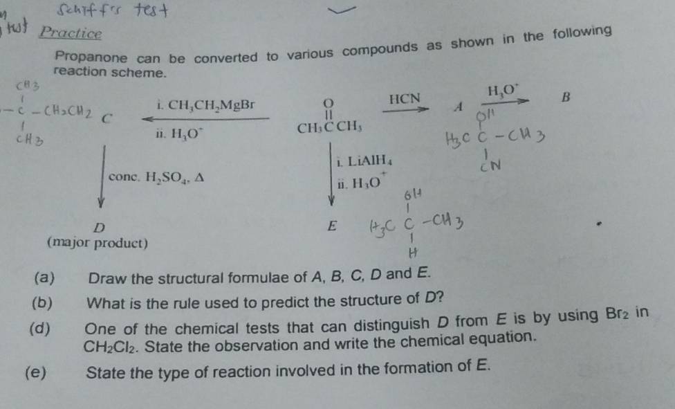 Practice 
Propanone can be converted to various compounds as shown in the following 
reaction scheme.
HCN
B
C-CH_2CH_2 arrow frac i.CH_3CH_2MgBrii.H_3O^- beginarrayr O H_3CCH_3endarray _ 
 1/2  C
downarrow cone.H_2SO_4.△
beginarrayr i.LiAlH_4 ii.H_1Oendarray
D 
E 
(major product) 
(a) Draw the structural formulae of A, B, C, D and E. 
(b) What is the rule used to predict the structure of D? 
(d) One of the chemical tests that can distinguish D from E is by using Br_2 in
CH_2Cl_2. State the observation and write the chemical equation. 
(e) State the type of reaction involved in the formation of E.