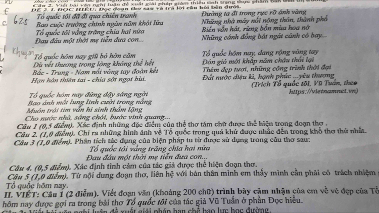 Cầu 2. Viết bài văn nghị luận đề xuất giải pháp giám thiêu tình trạng thực phẩm bản tiên u
ĐÊ 2. I. ĐQC HIÊU: Đọc đoạn thơ sau và trả lời câu hỏi bên dưới.
Tổ quốc tôi đã đi qua chiến tranh Đường ta đi trong rực rỡ ánh vàng
Bao cuộc trưởng chinh ngàn năm khỏi lửa Những nhà máy nổi nóng thôn, thành phổ
Tổ quốc tôi vẳng trăng chia hai nửa Biển vẫn hát, rừng bốn mùa hoa nở
Đau đầu một thời mẹ tiễn đưa con... Những cánh đồng bát ngát cánh cò bay...
Tổ quốc hồm nay giũ bỏ hờn căm ổ quốc hôm nay, dang rộng vòng tay
Dù vết thương trong lòng không thể hết Đón gió mới khắp năm châu thổi lại
Bắc - Trung - Nam nối vông tay đoàn kết Thêm đẹp tươi, những công trình thời đại
Hạn hán thiên tai - chia sởt ngọt bùi. Đất nước diệu kì, hạnh phúc ...yêu thương
(Trích Tổ quốc tôi, Vũ Tuần, theo
ổ quốc hôm nay đứng dậy sáng ngời https://vietnamnet.vn)
Bao ánh mắt lung linh cười trong nắng
Muôn trái tim vẫn hi sinh thầm lặng
Cho nước nhà, sáng chói, bước vinh quang...
Câu 1 (0,5 điểm). Xác định những đặc điểm của thể thơ tám chữ được thể hiện trong đoạn thơ .
Câu 2. (1,0 điểm). Chi ra những hình ảnh về Tổ quốc trong quá khứ được nhắc đến trong khổ thơ thứ nhất.
Câu 3 (1,0 điểm). Phân tích tác dụng của biện pháp tu từ được sử dụng trong câu thơ sau:
Tổ quốc tôi vầng trăng chia hai nửa
Đau đầu một thời mẹ tiễn đưa con...
Câu 4. (0,5 điểm). Xác định tình cảm của tác giả được thể hiện đoạn thơ.
Câu 5 (1,0 điểm). Từ nội dung đoạn thơ, liên hệ với bản thân mình em thấy mình cần phải có trách nhiệm
Tổ quốc hôm nay.
II. VIÉT: Câu 1 (2 điểm). Viết đoạn văn (khoảng 200 chữ) trình bày cảm nhận của em về vẻ đẹp của Tề
hôm nay được gợi ra trong bài thơ Tổ quốc tôi của tác giả Vũ Tuấn ở phần Đọc hiều.
gâ n  đ ề   xuất giải phán han chế bao lực học đường.