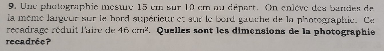 Une photographie mesure 15 cm sur 10 cm au départ. On enlève des bandes de 
la même largeur sur le bord supérieur et sur le bord gauche de la photographie. Ce 
recadrage réduit l'aire de 46cm^2. Quelles sont les dimensions de la photographie 
recadrée?