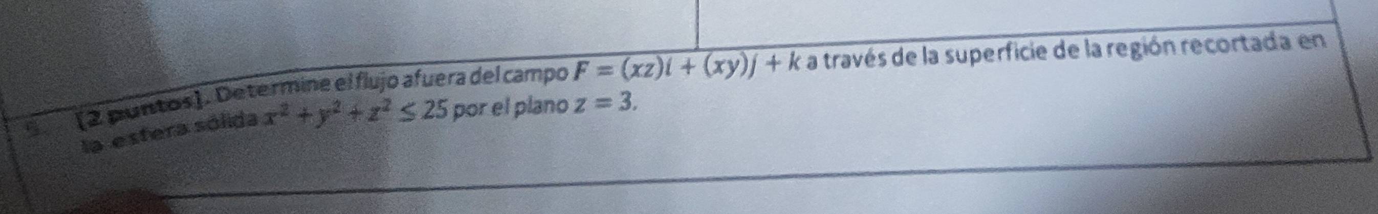 (2 puntos). Determine el flujo afuera del campo F=(xz)i+(xy)j+k a través de la superficie de la región recortada en
la estera sólida x^2+y^2+z^2≤ 25 por el plano z=3.