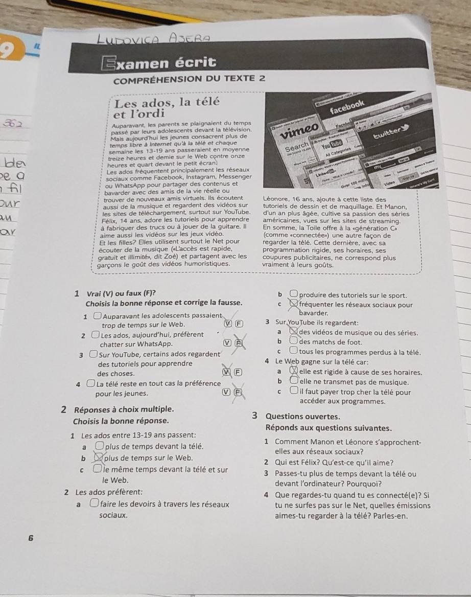 Examen écrit
COMPRÉHENSION DU TEXTE 2
Les ados, la télé
et lordi
Auparavant, les parents se plaignaient du temps
passé par leurs adolescents devant la télévision.
Mais aujourd'hui les jeunes consacrent plus de 
temps libre à Internet qu'à la télé et chaque
semaine les 13-19 ans passeraient en moyenne
treize heures et demie sur le Web contre onze
heures et quart devant le petit écran.
Les ados fréquentent principalement les réseaux
sociaux comme Facebook, Instagram, Messenger
ou WhatsApp pour partager des contenus et
bavarder avec des amis de la vie réelle ou
trouver de nouveaux amis virtuels. Ils écoutent Léonore, 16 ans, ajoute à cette liste des
aussi de la musique et regardent des vidéos sur tutoriels de dessin et de maquillage. Et Manon,
les sites de téléchargement, surtout sur YouTube. d'un an plus âgée, cultive sa passion des séries
Félix, 14 ans, adore les tutoriels pour apprendre américaines, vues sur les sites de streaming.
à fabriquer des trucs ou à jouer de la guitare. Il En somme, la Toile offre à la «génération C»
aime aussi les vidéos sur les jeux vidéo.  (comme «connectée») une autre façon de
Et les filles? Elles utilisent surtout le Net pour regarder la télé. Cette dernière, avec sa
écouter de la musique («L'accès est rapide, programmation rigide, ses horaires, ses
gratuit et illimité», dit Zoé) et partagent avec les coupures publicitaires, ne correspond plus
garçons le goût des vidéos humoristiques. vraiment à leurs goûts.
1 Vrai (V) ou faux (F)? produire des tutoriels sur le sport.
b
Choisis la bonne réponse et corrige la fausse. C  fréquenter les réseaux sociaux pour
bavarder.
1 □ Auparavant les adolescents passaient 3 Sur YouTube ils regardent:
trop de temps sur le Web. V F
a
2 Les ados, aujourd'hui, préfèrent  des vidéos de musique ou des séries.
chatter sur WhatsApp. V F b○ des matchs de foot.
c tous les programmes perdus à la télé.
3 Sur YouTube, certains ados regardent 4 Le Web gagne sur la télé car:
des tutoriels pour apprendre
des choses. F a  elle est rigide à cause de ses horaires.
bì
4  La télé reste en tout cas la préférence elle ne transmet pas de musique.
pour les jeunes. V F c ( il faut payer trop cher la télé pour
accéder aux programmes.
2 Réponses à choix multiple. 3 Questions ouvertes.
Choisis la bonne réponse.
Réponds aux questions suivantes.
1 Les ados entre 13-19 ans passent: 1 Comment Manon et Léonore s'approchent-
a plus de temps devant la télé. elles aux réseaux sociaux?
b plus de temps sur le Web. 2 Qui est Félix? Qu'est-ce qu'il aime?
c Éle même temps devant la télé et sur  3 Passes-tu plus de temps devant la télé ou
le Web. devant l'ordinateur? Pourquoi?
2 Les ados préfèrent: 4 Que regardes-tu quand tu es connecté(e)? Si
a  faire les devoirs à travers les réseaux tu ne surfes pas sur le Net, quelles émissions
sociaux. aimes-tu regarder à la télé? Parles-en.
6