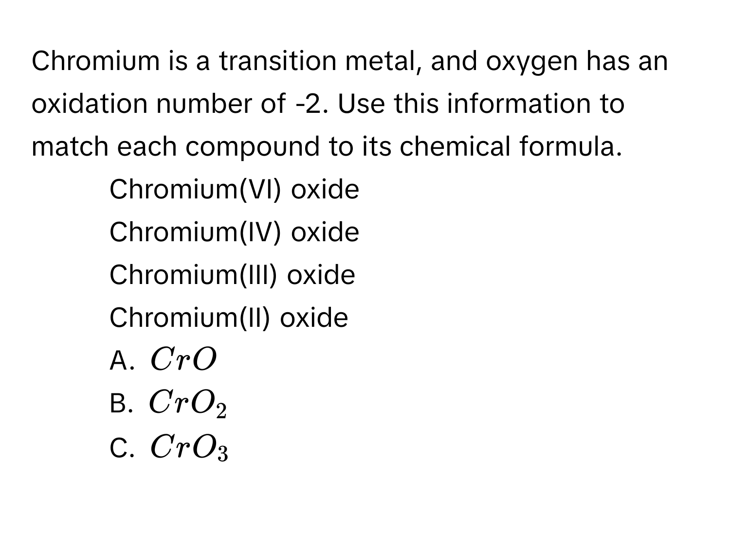 Chromium is a transition metal, and oxygen has an oxidation number of -2. Use this information to match each compound to its chemical formula. 
1. Chromium(VI) oxide 
2. Chromium(IV) oxide 
3. Chromium(III) oxide 
4. Chromium(II) oxide 
A. $CrO$
B. $CrO_2$
C. $CrO_3$