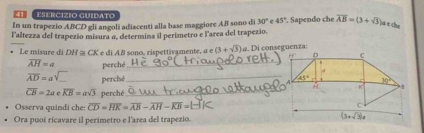 ESERCIZIO GUIDATO
In un trapezio ABCD gli angoli adiacenti alla base maggiore AB sono di 30° e 45°. Sapendo che overline AB=(3+sqrt(3)) a  ech
_
l’altezza del trapezio misura @, determina il perimetro e l’area del trapezio.
Le misure di DH≌ CK e di AB sono, rispettivamente, a e (3+sqrt(3))a
overline AH=a perché
_
overline AD=asqrt(...) perché _
overline CB=2a eoverline KB=asqrt(3) perché_
Osserva quindi che: overline CD=overline HK=overline AB-overline AH-overline KB= _
Ora puoi ricavare il perimetro e l'area del trapezio.