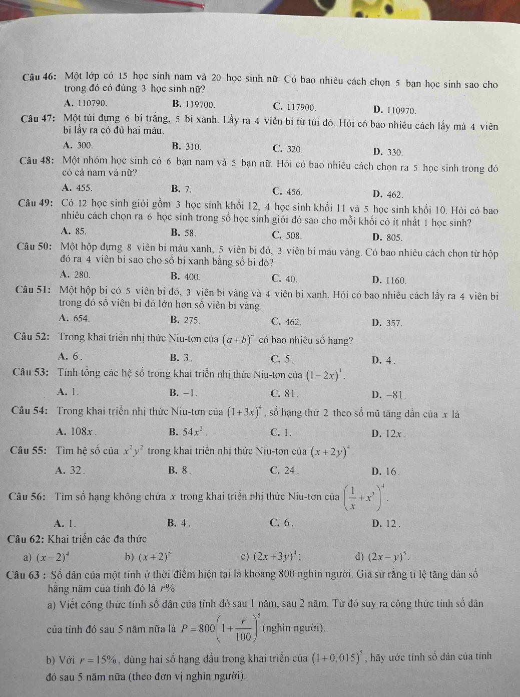 Một lớp có 15 học sinh nam và 20 học sinh nữ. Có bao nhiêu cách chọn 5 bạn học sinh sao cho
trong đó có đúng 3 học sinh nữ?
A. 110790. B. 119700. C. 117900. D. 110970.
Câu 47: Một túi đựng 6 bi trắng, 5 bi xanh. Lấy ra 4 viên bi từ túi đó. Hỏi có bao nhiêu cách lấy mà 4 viên
bi lấy ra có đủ hai màu.
A. 300. B. 310. C. 320 D. 330.
Câu 48: Một nhóm học sinh có 6 bạn nam và 5 bạn nữ. Hỏi có bao nhiêu cách chọn ra 5 học sinh trong đó
có cả nam và nữ?
A. 455. B. 7. C. 456. D. 462.
Câu 49: Có 12 học sinh giỏi gồm 3 học sinh khối 12, 4 học sinh khối 11 và 5 học sinh khối 10. Hỏi có bao
nhiêu cách chọn ra 6 học sinh trong số học sinh giỏi đó sao cho mỗi khối có ít nhất 1 học sinh?
A. 85. B. 58. C. 508. D. 805.
Câu 50: Một hộp đựng 8 viên bi màu xanh, 5 viên bi đỏ, 3 viên bi màu vàng. Có bao nhiêu cách chọn từ hộp
đó ra 4 viên bi sao cho số bi xanh bằng số bi đỏ?
A. 280. B. 400. C. 40. D. 1160.
Câu 51: Một hộp bi có 5 viên bi đỏ, 3 viên bi vàng và 4 viên bi xanh. Hỏi có bao nhiêu cách lấy ra 4 viên bi
trong đó số viên bi đỏ lớn hơn số viên bi vàng.
A. 654. B. 275. C. 462. D. 357.
Câu 52: Trong khai triền nhị thức Niu-tơn của (a+b)^4 có bao nhiêu số hạng?
A. 6 . B. 3 . C. 5 . D. 4 .
Câu 53: Tính tổng các hệ số trong khai triển nhị thức Niu-tơn của (1-2x)^4.
A. 1. B. -1. C. 81. D. -81.
Câu 54: Trong khai triển nhị thức Niu-tơn của (1+3x)^4 , số hạng thứ 2 theo số mũ tăng dần của x là
A. 108x . B. 54x^2. C. 1. D. 12x .
Câu 55: Tìm hệ số của x^2y^2 trong khai triển nhị thức Niu-tơn của (x+2y)^4.
A. 32. B. 8 . C. 24 . D. 16 .
Câu 56: Tìm số hạng không chứa x trong khai triền nhị thức Niu-tơn của ( 1/x +x^3)^4.
A. 1. B. 4 . C. 6 . D. 12 .
Câu 62: Khai triển các đa thức
a) (x-2)^4 b) (x+2)^5 c) (2x+3y)^4; d) (2x-y)^5.
Câu 63 : Số dân của một tỉnh ở thời điểm hiện tại là khoảng 800 nghìn người. Giả sử rằng tỉ lệ tăng dân số
hằng năm của tỉnh đó là 7%
a) Viết công thức tính số dân của tỉnh đó sau 1 năm, sau 2 năm. Từ đó suy ra công thức tính số dân
của tỉnh đó sau 5 năm nữa là P=800(1+ r/100 )^5 (nghìn người).
b) Với r=15% , dùng hai số hạng đầu trong khai triển của (1+0,015)^5 , hãy ước tính số dân của tinh
đó sau 5 năm nữa (theo đơn vị nghìn người).