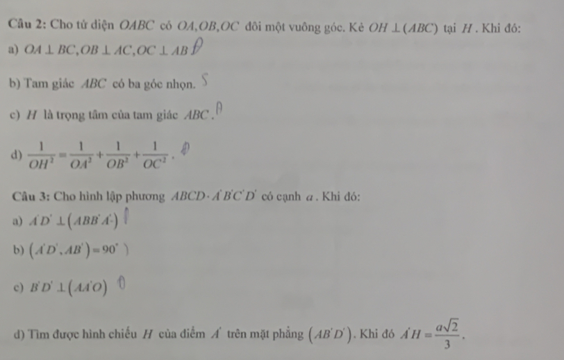 Cho tử diện OABC có OA, OB, OC đôi một vuông góc. Kẻ OH⊥ (ABC) tại H. Khi đó:
a) OA⊥ BC, OB⊥ AC, OC⊥ ABuparrow
b) Tam giác ABC có ba góc nhọn.
c) H là trọng tâm của tam giác ABC.
d)  1/OH^2 = 1/OA^2 + 1/OB^2 + 1/OC^2 . 
Câu 3: Cho hình lập phương ABCD · A B'C D' có cạnh a. Khi đó:
a) A'D'⊥ (ABB'A')
b) (A'D',AB')=90°)
c) B'D'⊥ (AA'O)
d) Tìm được hình chiếu H của điểm A trên mặt phẳng (AB'D'). Khi đó A'H= asqrt(2)/3 .