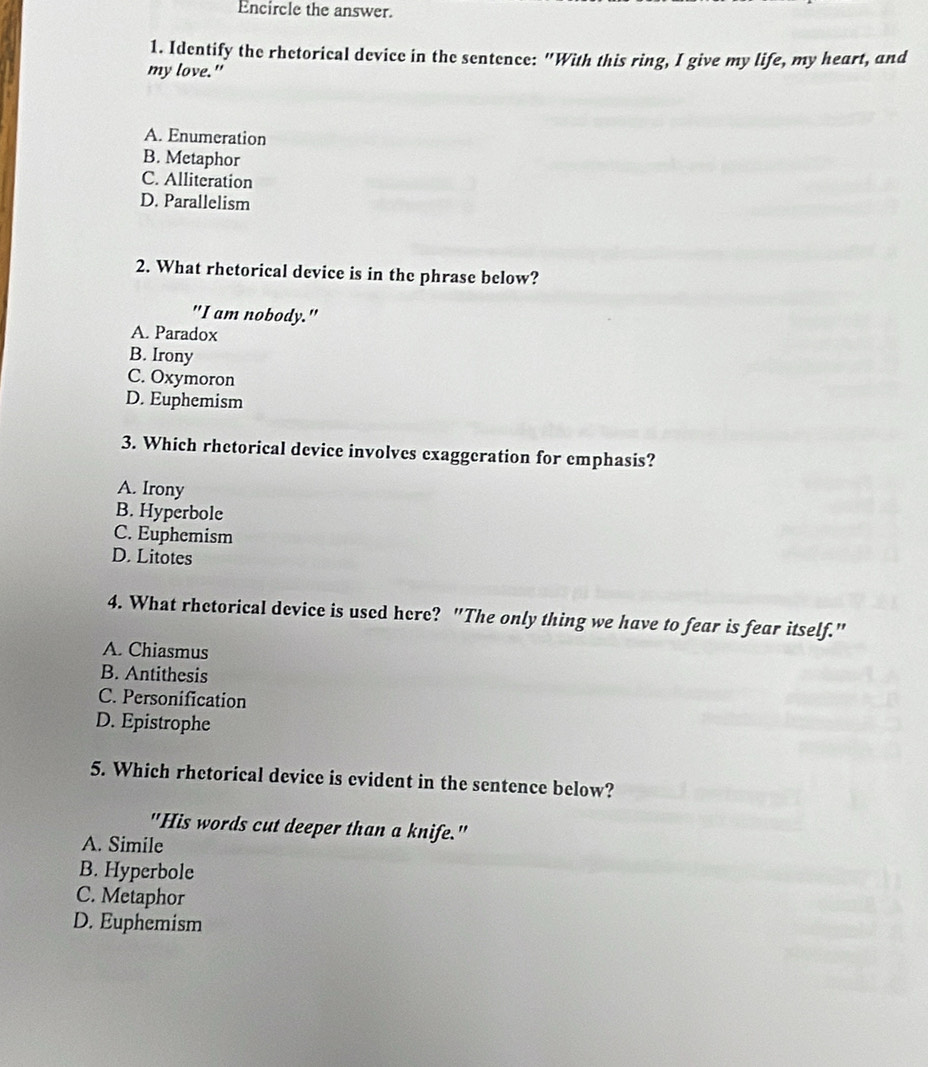Encircle the answer.
1. Identify the rhetorical device in the sentence: "With this ring, I give my life, my heart, and
my love."
A. Enumeration
B. Metaphor
C. Alliteration
D. Parallelism
2. What rhetorical device is in the phrase below?
"I am nobody."
A. Paradox
B. Irony
C. Oxymoron
D. Euphemism
3. Which rhetorical device involves exaggeration for emphasis?
A. Irony
B. Hyperbole
C. Euphemism
D. Litotes
4. What rhctorical device is used here? "The only thing we have to fear is fear itself."
A. Chiasmus
B. Antithesis
C. Personification
D. Epistrophe
5. Which rhetorical device is evident in the sentence below?
"His words cut deeper than a knife."
A. Simile
B. Hyperbole
C. Metaphor
D. Euphemism