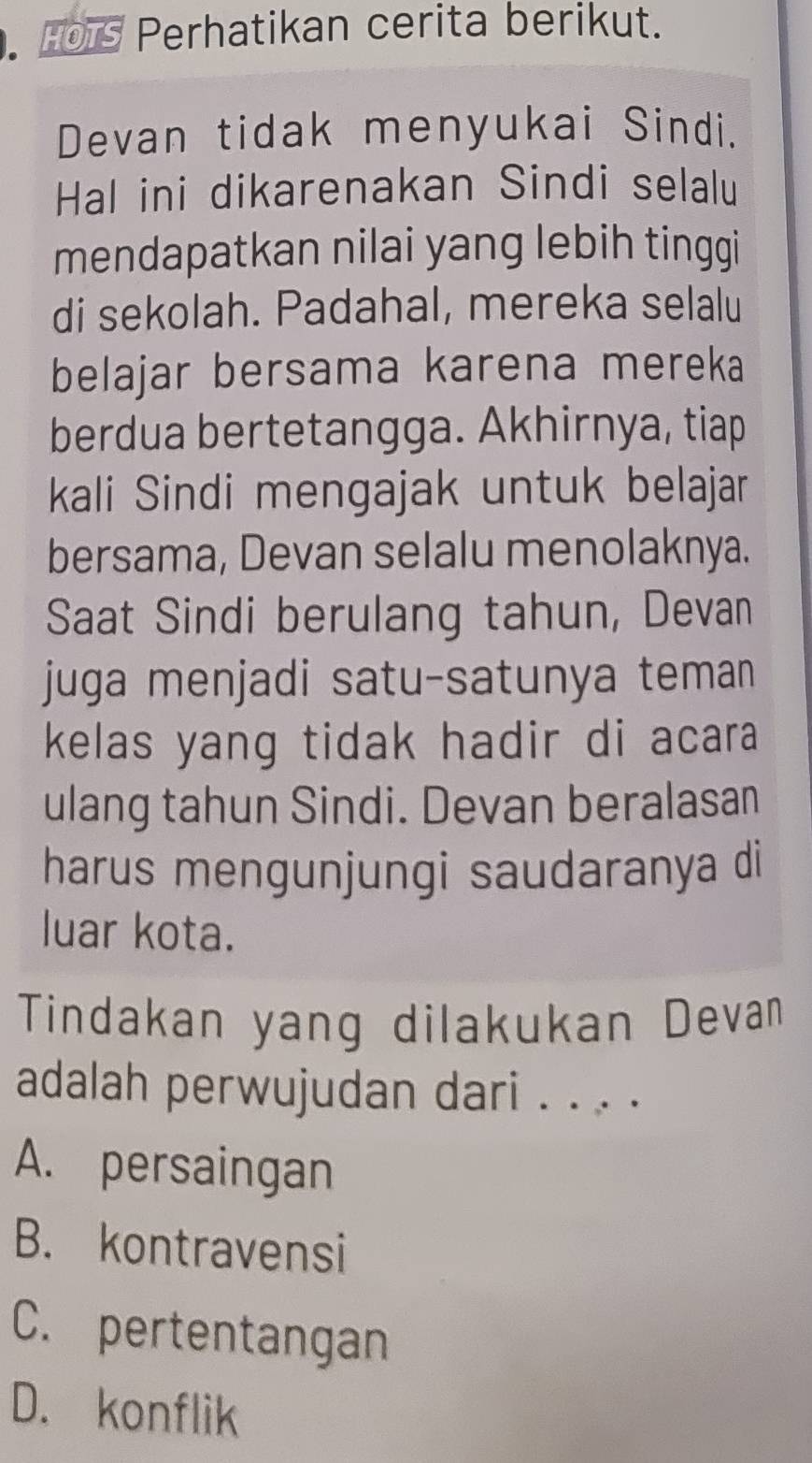 Hors Perhatikan cerita berikut.
Devan tidak menyukai Sindi.
Hal ini dikarenakan Sindi selalu
mendapatkan nilai yang lebih tinggi
di sekolah. Padahal, mereka selalu
belajar bersama karena mereka
berdua bertetangga. Akhirnya, tiap
kali Sindi mengajak untuk belajar
bersama, Devan selalu menolaknya.
Saat Sindi berulang tahun, Devan
juga menjadi satu-satunya teman
kelas yang tidak hadir di acara 
ulang tahun Sindi. Devan beralasan
harus mengunjungi saudaranya di
luar kota.
Tindakan yang dilakukan Devan
adalah perwujudan dari . . . .
A. persaingan
B. kontravensi
C. pertentangan
D. konflik