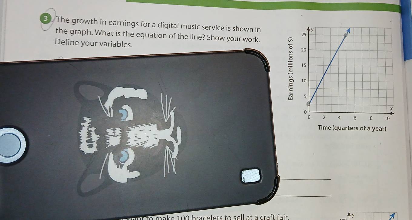 The growth in earnings for a digital music service is shown in 
the graph. What is the equation of the line? Show your work. 
Define your variables. 
Time (quarters of a year) 
a make 100 bracelets to sell at a craft fair . y