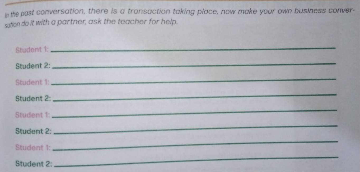 In the past conversation, there is a transaction taking place, now make your own business conver- 
sation do it with a partner, ask the teacher for help. 
Student 1: 
_ 
Student 2: 
_ 
Student 1: 
_ 
Student 2: 
_ 
Student 1: 
_ 
Student 2: 
_ 
Student 1: 
_ 
Student 2: 
_