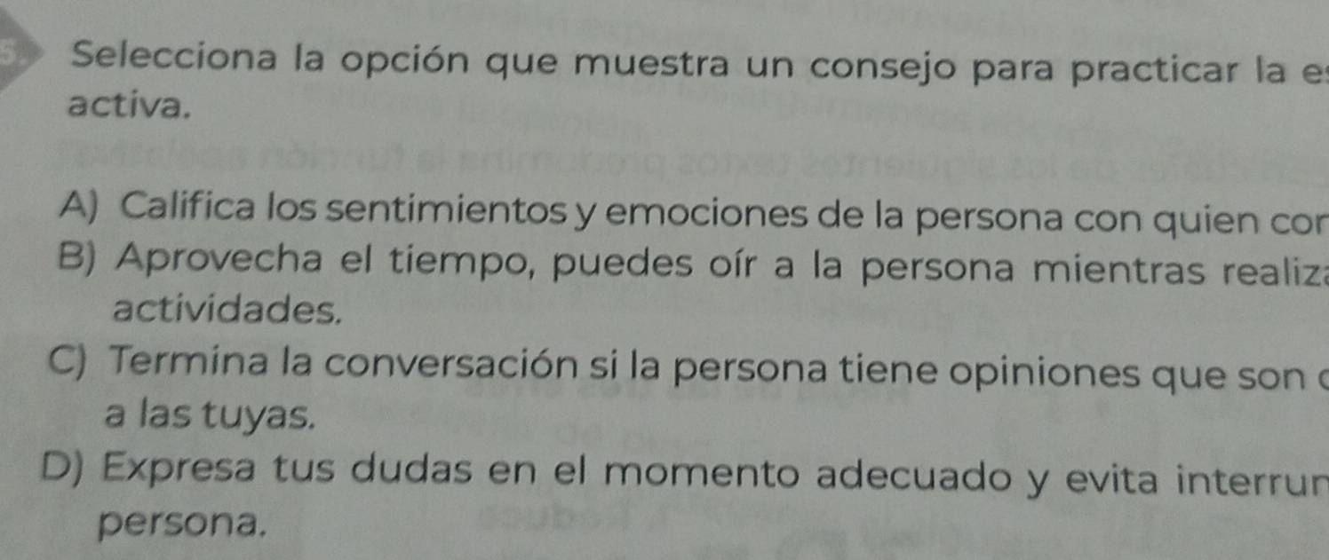 Selecciona la opción que muestra un consejo para practicar la el
activa.
A) Califica los sentimientos y emociones de la persona con quien con
B) Aprovecha el tiempo, puedes oír a la persona mientras realiza
actividades.
C) Termina la conversación si la persona tiene opiniones que son o
a las tuyas.
D) Expresa tus dudas en el momento adecuado y evita interrun
persona.