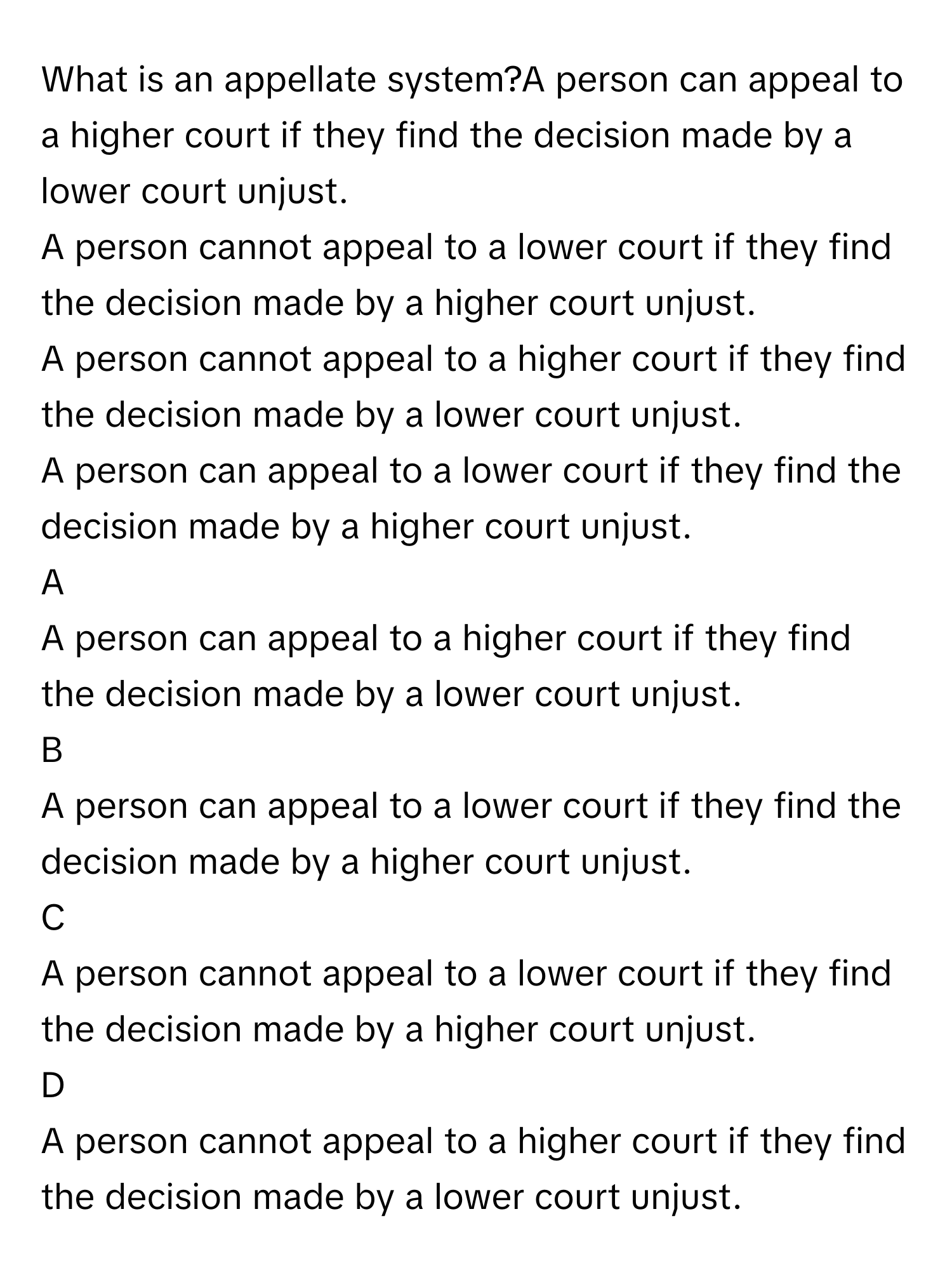 What is an appellate system?A person can appeal to a higher court if they find the decision made by a lower court unjust.
A person cannot appeal to a lower court if they find the decision made by a higher court unjust.
A person cannot appeal to a higher court if they find the decision made by a lower court unjust.
A person can appeal to a lower court if they find the decision made by a higher court unjust.

A  
A person can appeal to a higher court if they find the decision made by a lower court unjust. 


B  
A person can appeal to a lower court if they find the decision made by a higher court unjust. 


C  
A person cannot appeal to a lower court if they find the decision made by a higher court unjust. 


D  
A person cannot appeal to a higher court if they find the decision made by a lower court unjust.