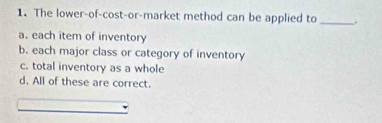 The lower-of-cost-or-market method can be applied to _.
a. each item of inventory
b. each major class or category of inventory
c. total inventory as a whole
d. All of these are correct.