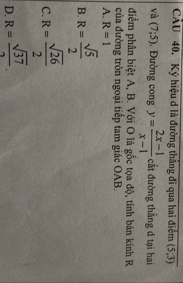 Ký hiệu d là đường thắng đi qua hai điểm (5;3)
và (7;5). Đường cong y= (2x-1)/x-1  cắt đường thắng d tại hai
điểm phân biệt A, B. Với O là gốc tọa độ, tính bán kính R
của đường tròn ngoại tiếp tam giác OAB.
A. R=1
B. R= sqrt(5)/2 
C. R= sqrt(26)/2 
D. R= sqrt(37)/2 .