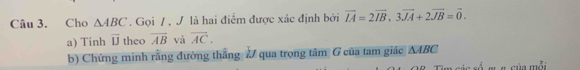 Cho △ ABC. Gọi / , J là hai điểm được xác định bởi vector IA=2vector IB, 3vector JA+2vector JB=vector 0. 
a) Tính vector IJ theo overline AB và vector AC. 
b) Chứng minh rằng đường thẳng # qua trọng tâm G của tam giác △ ABC
Tim các số w #. của mỗi