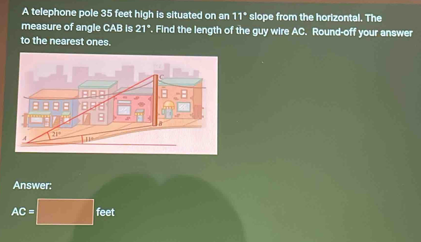 A telephone pole 35 feet high is situated on an 11° slope from the horizontal. The
measure of angle CAB is 21°. Find the length of the guy wire AC. Round-off your answer
to the nearest ones.
Answer:
AC=□ feet