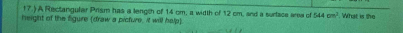 17.) A Rectangular Prism has a length of 14 cm, a width of 12 cm, and a surface area of 544cm^2 What is the 
height of the figure (draw a picture, it will help).