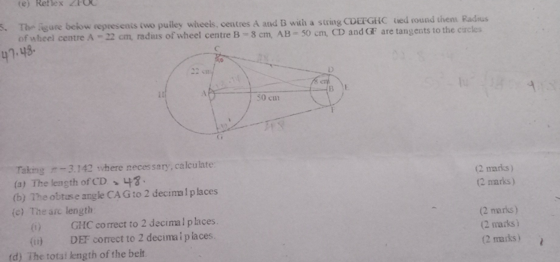 Reflex ∠ FOC
5. The figure below represents two pulley wheels, centres A and B with a string CDEFGHC tied round them Radius 
of wheel centre A=22cm radius of wheel centre B=8cm, AB=50cm CD and GF are tangents to the circles 
Taking π -3.142 where necessary, calculate: 
(2 marks ) 
(a) The length of CD. (2 marks) 
(b) The obtuse angle CA G to 2 decimal places 
(c) The are length: (2 marks) 
(i) GHC correct to 2 decimal places. 
(i1) DEF correct to 2 decimalplaces. (2 marks ) 
(d) The total length of the belt. (2marks)