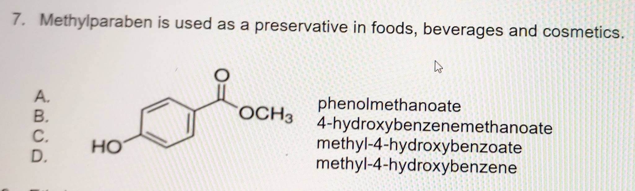 Methylparaben is used as a preservative in foods, beverages and cosmetics.
A.
phenolmethanoate
B.
C.
4-hydroxybenzenemethanoate
D.
methyl-4-hydroxybenzoate
methyl-4-hydroxybenzene