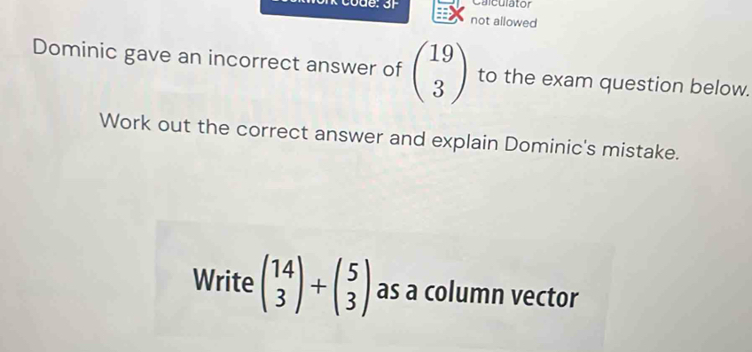 Calculator
vue or not allowed
Dominic gave an incorrect answer of beginpmatrix 19 3endpmatrix to the exam question below.
Work out the correct answer and explain Dominic's mistake.
Write beginpmatrix 14 3endpmatrix +beginpmatrix 5 3endpmatrix as a column vector