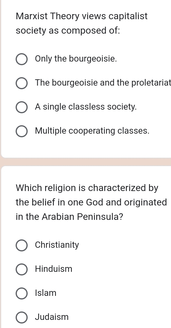 Marxist Theory views capitalist
society as composed of:
Only the bourgeoisie.
The bourgeoisie and the proletariat
A single classless society.
Multiple cooperating classes.
Which religion is characterized by
the belief in one God and originated
in the Arabian Peninsula?
Christianity
Hinduism
Islam
Judaism