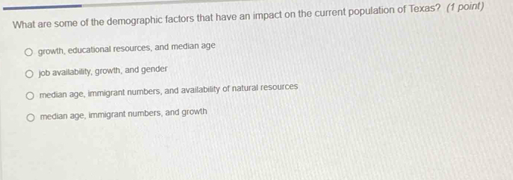 What are some of the demographic factors that have an impact on the current population of Texas? (1 point)
growth, educational resources, and median age
job availability, growth, and gender
median age, immigrant numbers, and availability of natural resources
median age, immigrant numbers, and growth