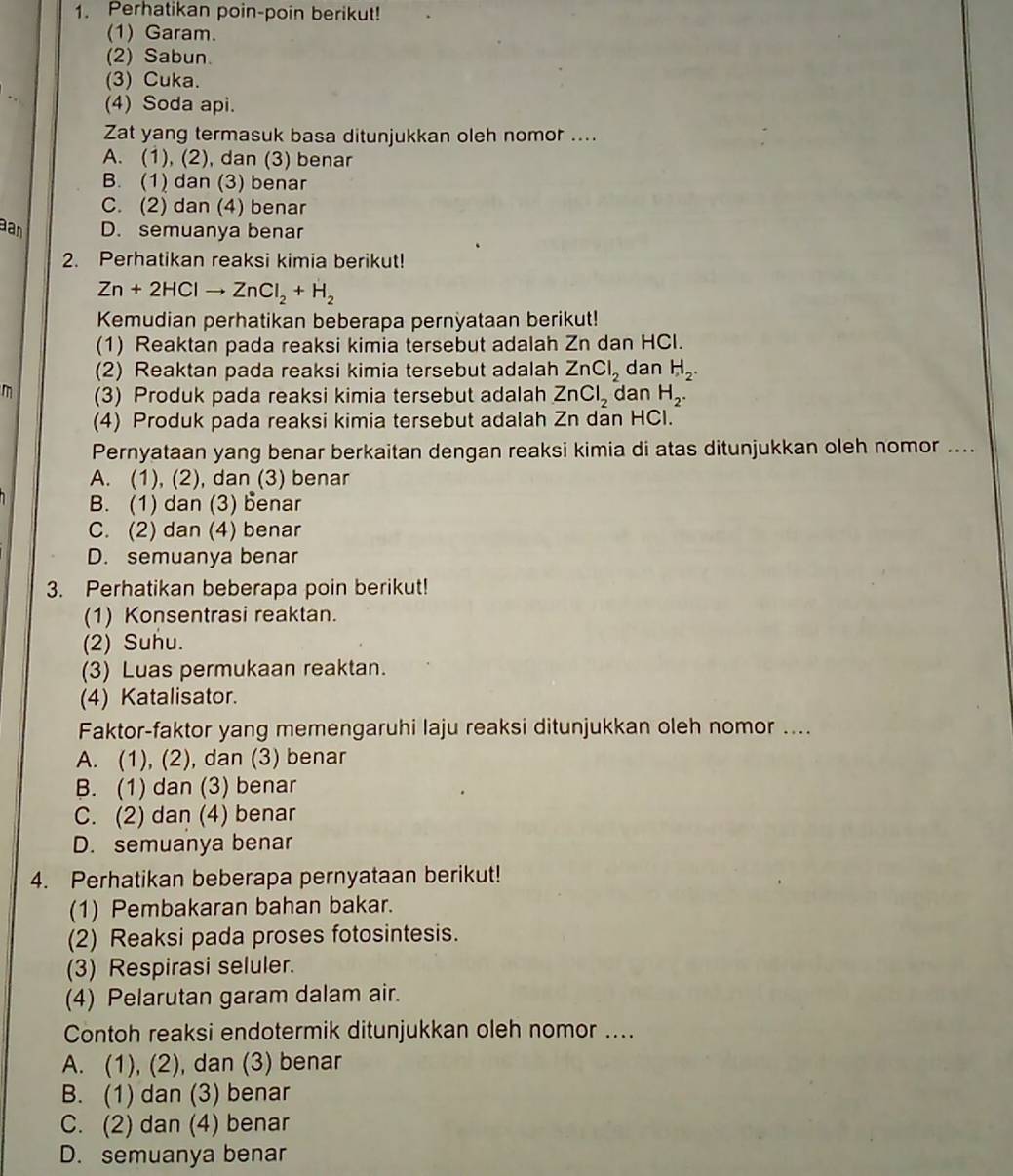 Perhatikan poin-poin berikut!
(1) Garam.
(2) Sabun.
(3) Cuka.
(4) Soda api.
Zat yang termasuk basa ditunjukkan oleh nomor ....
A. (1), (2), dan (3) benar
B. (1) dan (3) benar
C. (2) dan (4) benar
an D. semuanya benar
2. Perhatikan reaksi kimia berikut!
Zn+2HClto ZnCl_2+H_2
Kemudian perhatikan beberapa pernyataan berikut!
(1) Reaktan pada reaksi kimia tersebut adalah Zn dan HCl.
(2) Reaktan pada reaksi kimia tersebut adalah ZnCl_2 dan H_2.
m (3) Produk pada reaksi kimia tersebut adalah ZnCl_2 dan H_2.
(4) Produk pada reaksi kimia tersebut adalah Zn dan HCl.
Pernyataan yang benar berkaitan dengan reaksi kimia di atas ditunjukkan oleh nomor ....
A. (1), (2), dan (3) benar
B. (1) dan (3) benar
C. (2) dan (4) benar
D. semuanya benar
3. Perhatikan beberapa poin berikut!
(1) Konsentrasi reaktan.
(2) Suhu.
(3) Luas permukaan reaktan.
(4) Katalisator.
Faktor-faktor yang memengaruhi laju reaksi ditunjukkan oleh nomor ....
A. (1), (2), dan (3) benar
B. (1) dan (3) benar
C. (2) dan (4) benar
D. semuanya benar
4. Perhatikan beberapa pernyataan berikut!
(1) Pembakaran bahan bakar.
(2) Reaksi pada proses fotosintesis.
(3) Respirasi seluler.
(4) Pelarutan garam dalam air.
Contoh reaksi endotermik ditunjukkan oleh nomor ....
A. (1), (2), dan (3) benar
B. (1) dan (3) benar
C. (2) dan (4) benar
D. semuanya benar