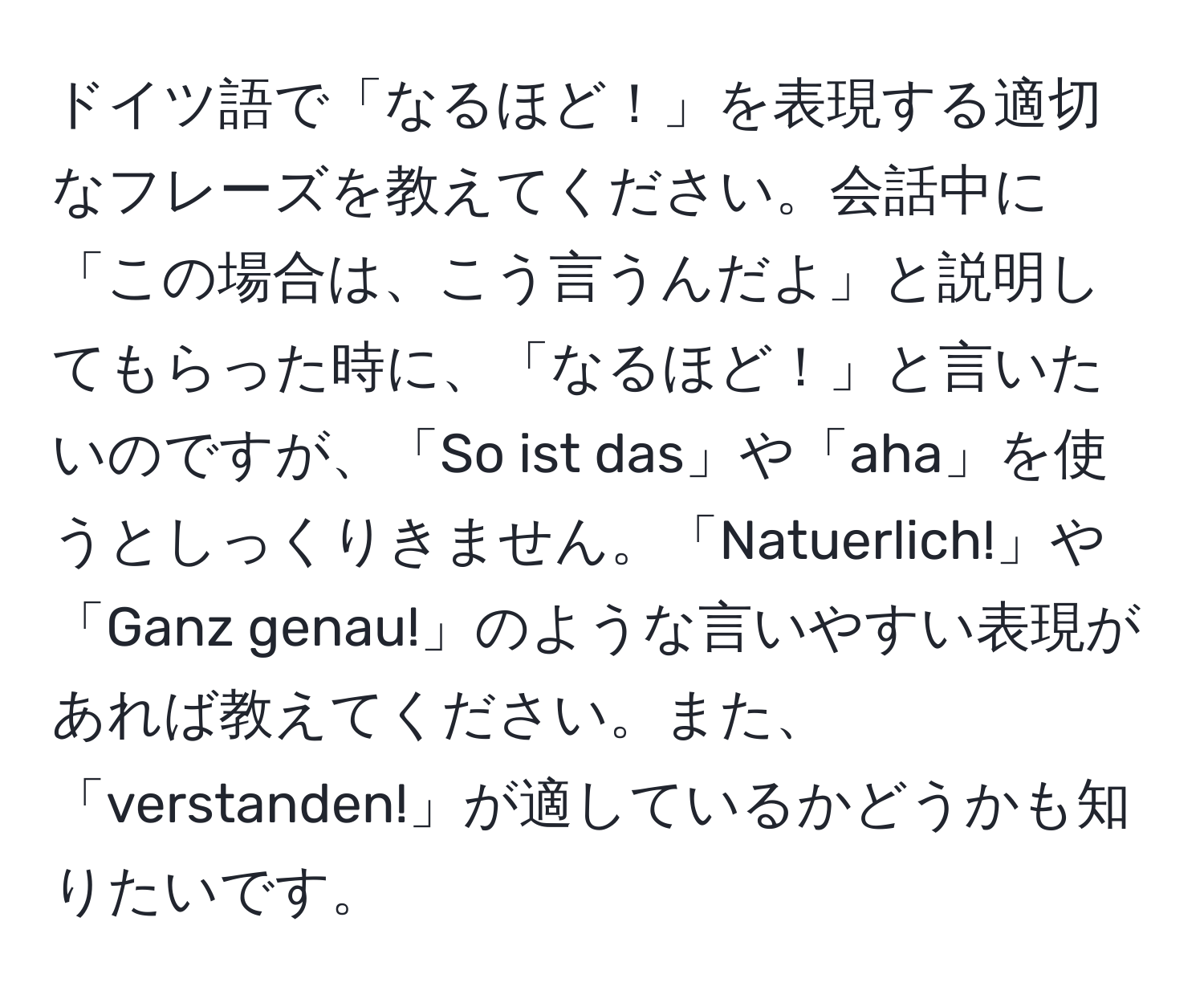 ドイツ語で「なるほど！」を表現する適切なフレーズを教えてください。会話中に「この場合は、こう言うんだよ」と説明してもらった時に、「なるほど！」と言いたいのですが、「So ist das」や「aha」を使うとしっくりきません。「Natuerlich!」や「Ganz genau!」のような言いやすい表現があれば教えてください。また、「verstanden!」が適しているかどうかも知りたいです。