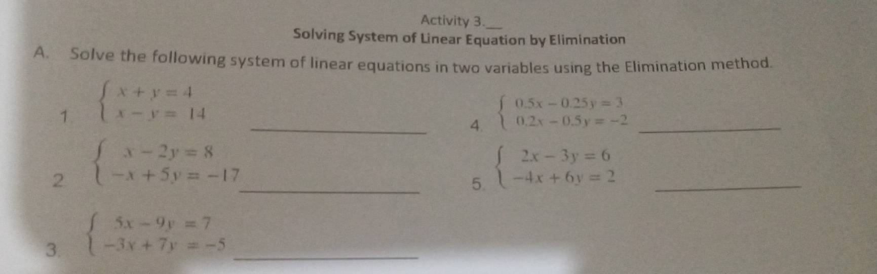 Activity 3._ 
Solving System of Linear Equation by Elimination 
A. Solve the following system of linear equations in two variables using the Elimination method. 
1. beginarrayl x+y=4 x-y=14endarray. _ beginarrayl 0.5x-0.25y=3 0.2x-0.5y=-2endarray. _ 
4. 
2 beginarrayl x-2y=8 -x+5y=-17endarray.
_5. beginarrayl 2x-3y=6 -4x+6y=2endarray. _ 
3. beginarrayl 5x-9y=7 -3x+7y=-5endarray. _