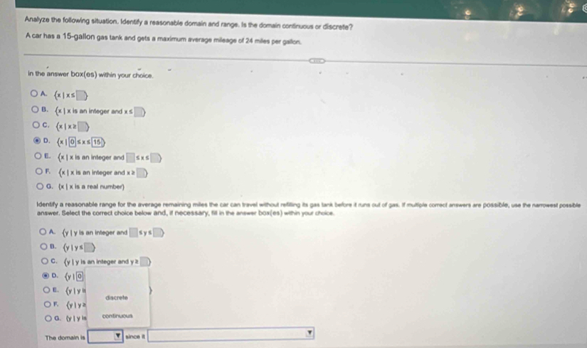 Analyze the following situation. Identify a reasonable domain and range. Is the domain continuous or discrate?
A car has a 15-gallon gas tank and gets a maximum average mileage of 24 miles per gailon.
in the answer box(es) within your choice.
A.  x|x≤ □ 
B.  x|x is an integer and x ≤ □ )
C.  x|x≥ □ 
D.  x|0≤ x≤ 15
E.  x|xis an integer and □ ≤ x≤ □ )
F  x|xis an integer and x≥ □
G.  x|xis a real number)
ldentify a reasonable range for the average remaining miles the car can travel without refiting its gas tank before it runs out of gas. If multiple correct answers are possible, use the narrowest possible
answer. Select the correct choice below and, if necessary, fill in the answer box(es) within your choice.
A.  y|y is an integer and □ ≤ y≤ □ )
D.  y|y≤ □ 
C.  y| y is an integer and y≥slant □
D.  y| 0
E.  y|yin
discrete
F.  y|y≥
G.  y|yis continuous
The domain is □ since it □