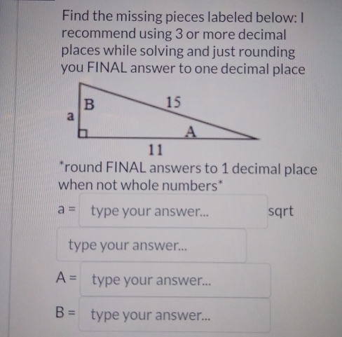 Find the missing pieces labeled below: I 
recommend using 3 or more decimal 
places while solving and just rounding 
you FINAL answer to one decimal place 
*round FINAL answers to 1 decimal place 
when not whole numbers*
a= type your answer... sqrt 
type your answer...
A= type your answer...
B= type your answer...