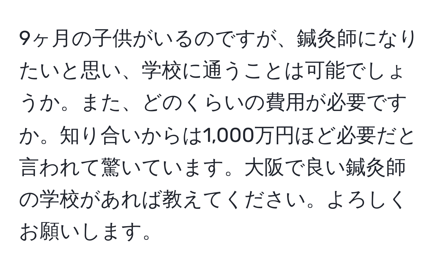 9ヶ月の子供がいるのですが、鍼灸師になりたいと思い、学校に通うことは可能でしょうか。また、どのくらいの費用が必要ですか。知り合いからは1,000万円ほど必要だと言われて驚いています。大阪で良い鍼灸師の学校があれば教えてください。よろしくお願いします。