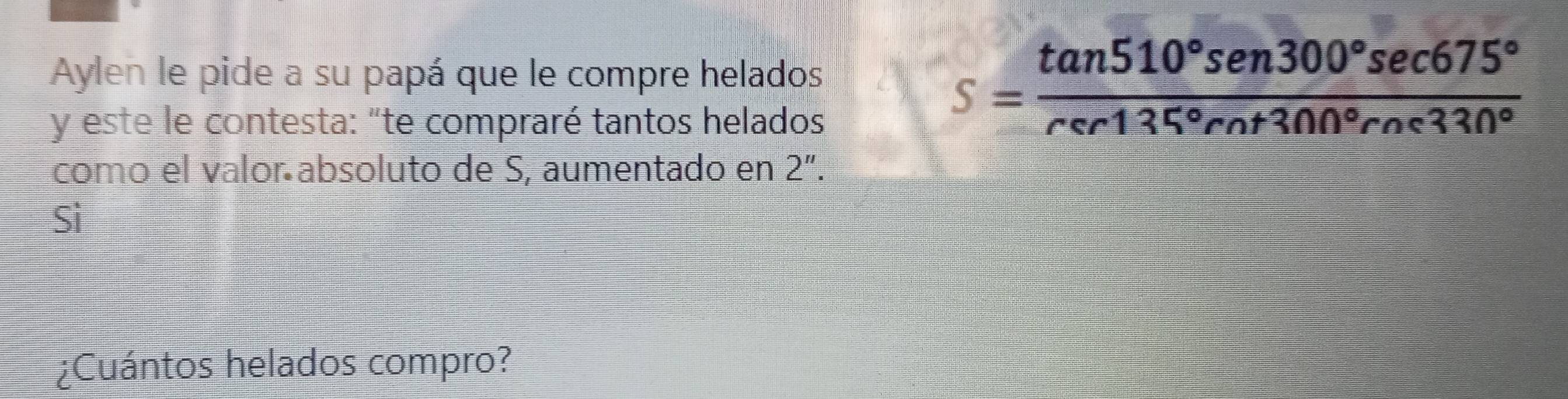 Aylen le pide a su papá que le compre helados 
y este le contesta: "te compraré tantos helados
S= tan 510°sen300°sec 675°/rer135°rn+300°rne330° 
comó el valor absoluto de S, aumentado en 2''. 
Si 
¿Cuántos helados compro?