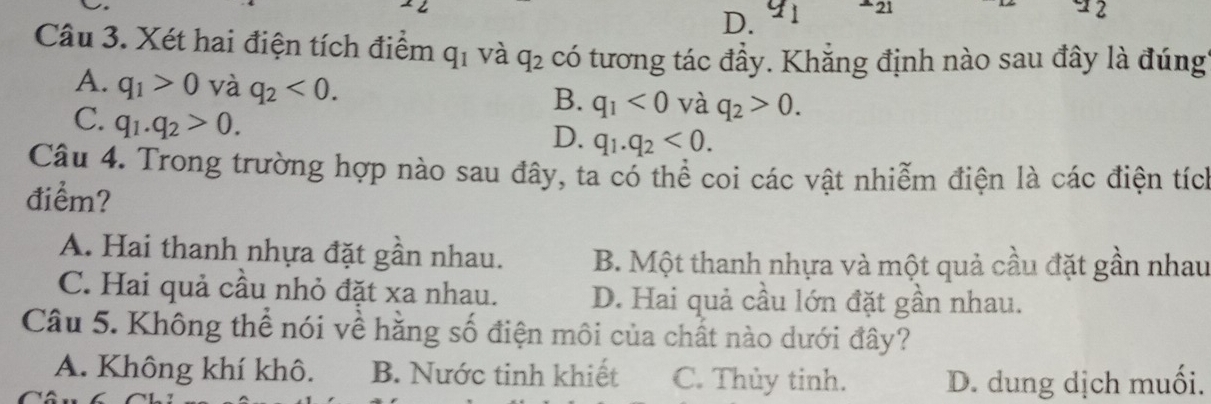 D. a1 +21 12
Câu 3. Xét hai điện tích điểm q_1 và q_2 có tương tác đầy. Khẳng định nào sau đây là đúng
A. q_1>0 và q_2<0</tex>. q_1<0</tex> và q_2>0. 
B.
C. q_1.q_2>0.
D. q_1.q_2<0</tex>. 
Câu 4. Trong trường hợp nào sau đây, ta có thể coi các vật nhiễm điện là các điện tích
điểm?
A. Hai thanh nhựa đặt gần nhau. B. Một thanh nhựa và một quả cầu đặt gần nhau
C. Hai quả cầu nhỏ đặt xa nhau. D. Hai quả cầu lớn đặt gần nhau.
Câu 5. Không thể nói về hằng số điện môi của chất nào dưới đây?
A. Không khí khô. B. Nước tinh khiết C. Thủy tinh. D. dung dịch muối.