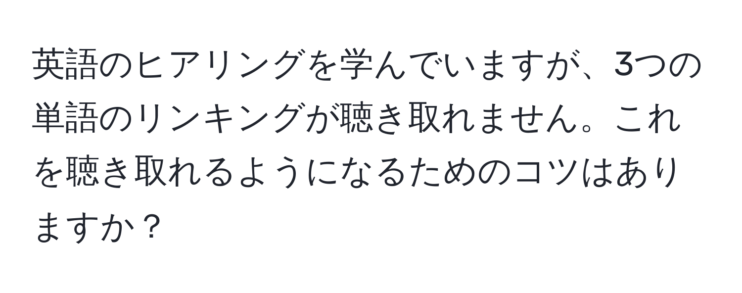 英語のヒアリングを学んでいますが、3つの単語のリンキングが聴き取れません。これを聴き取れるようになるためのコツはありますか？