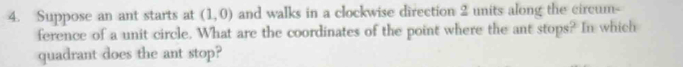 Suppose an ant starts at (1,0) and walks in a clockwise direction 2 units along the circum- 
ference of a unit circle. What are the coordinates of the point where the ant stops? In which 
quadrant does the ant stop?