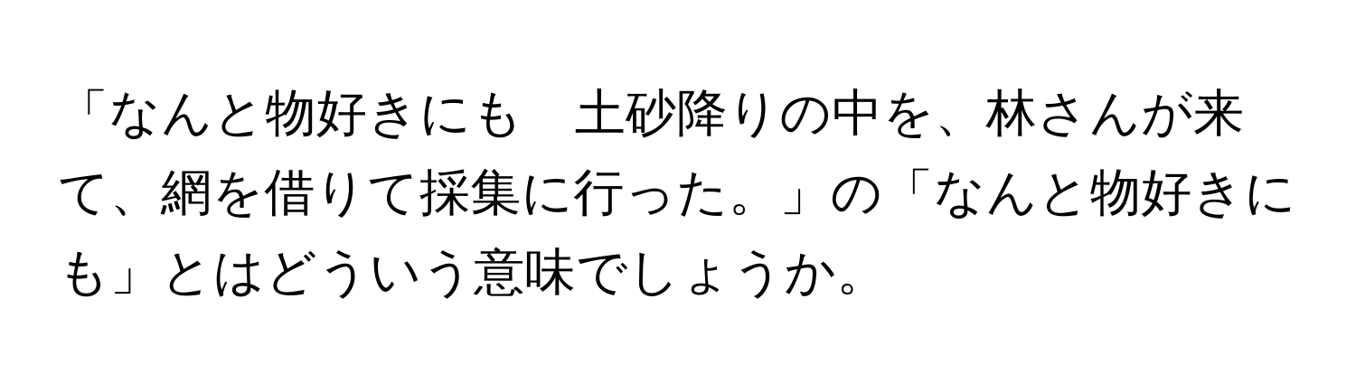 「なんと物好きにも　土砂降りの中を、林さんが来て、網を借りて採集に行った。」の「なんと物好きにも」とはどういう意味でしょうか。