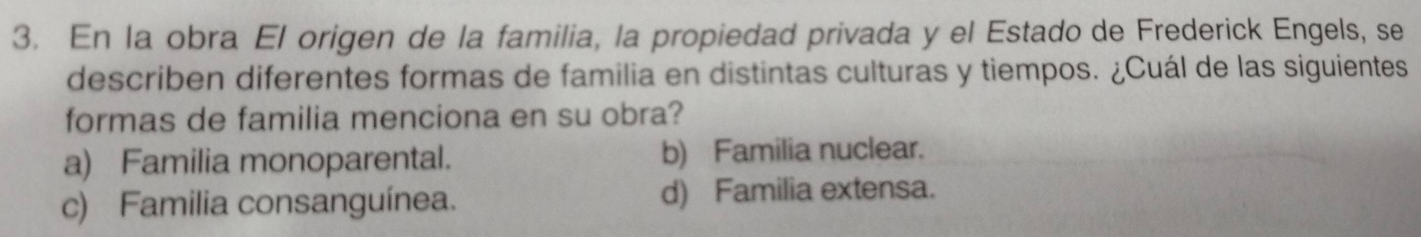 En la obra El origen de la familia, la propiedad privada y el Estado de Frederick Engels, se
describen diferentes formas de familia en distintas culturas y tiempos. ¿Cuál de las siguientes
formas de familia menciona en su obra?
a) Familia monoparental. b) Familia nuclear.
c) Familia consanguínea. d) Familia extensa.