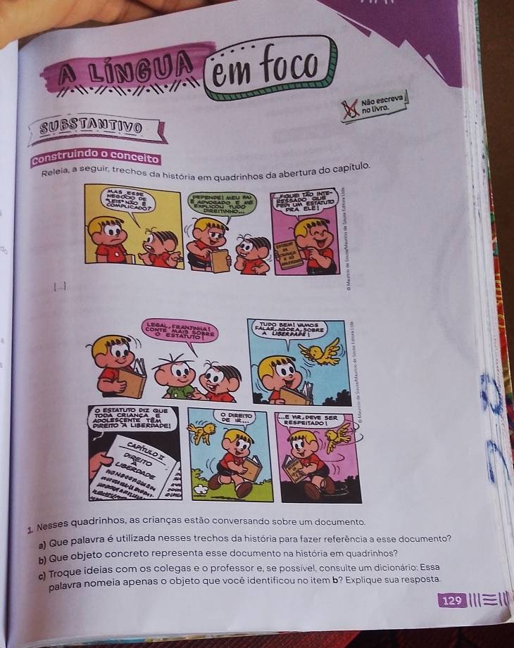 ALINGUA em foco 
Não escreva 
no livro. 
SUBSTANTIVO 
construindo o conceito 
Releia, a seguir, trechos da história em quadrinhos da abertura do capítulo, 
1. Nesses quadrinhos, as crianças estão conversando sobre um documento. 
) Que palavra é utilizada nesses trechos da história para fazer referência a esse documento? 
) Que objeto concreto representa esse documento na história em quadrinhos? 
c) Troque ideias com os colegas e o professor e, se possível, consulte um dicionário: Essa 
palavra nomeia apenas o objeto que você identificou no item b? Explique sua resposta 
Ⅲ≡1