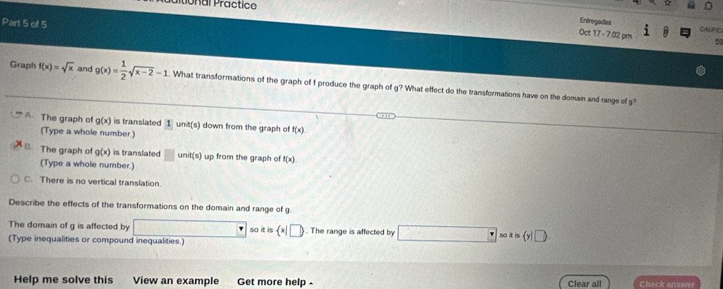 tional Practice
Part 5 of 5
Entregadas CA(F)C
Oct 17 - 7:02 pm
59
Graph f(x)=sqrt(x) and g(x)= 1/2 sqrt(x-2)-1. What transformations of the graph of f produce the graph of g? What effect do the transformations have on the domain and range of g?
A. The graph of g(x) is translated 1 un it(s) down from the graph of f(x). 
(Type a whole number.)
B、 The graph of g(x) is translated □ unit(s) up from the graph of f(x)
(Type a whole number.)
C. There is no vertical translation.
Describe the effects of the transformations on the domain and range of g.
The domain of g is affected by so it is  x|□ . The range is affected by _  rso s y|□ )
(Type inequalities or compound inequalities.)
Help me solve this View an example Get more help - Clear all Check answer