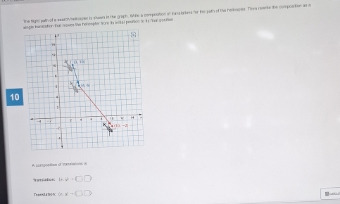 The flight path of a wearch helicople is shown in the graph. Whe a corposition of hasslotioes for the path of the helicopter. Then revste the composition as a
single translation that roves the helicopter from its intial postion to its final gosition .
10
A composition of trasslations is
Translation: ln ,y+□ ,□
Trasslation: (r,s)to (□ ,□ ) calcul