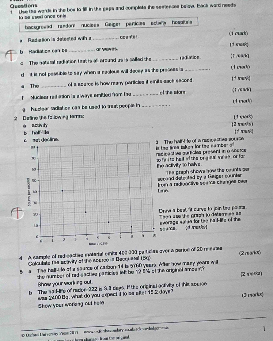 Use the words in the box to fill in the gaps and complete the sentences below. Each word needs 
to be used once only. 
background random nucleus Geiger particles activity hospitals 
(1 mark) 
a Radiation is detected with a_ counter 
(1 mark) 
b Radiation can be _or waves. 
c The natural radiation that is all around us is called the_ radiation. (1 mark) 
d It is not possible to say when a nucleus will decay as the process is_ 
(1 mark) 
. The_ of a source is how many particles it emits each second. (1 mark) 
f Nuclear radiation is always emitted from the _of the atom. (1 mark) 
(1 mark) 
g Nuclear radiation can be used to treat people in _. . 
2 Define the following terms: (1 mark) 
a activity 
b half-life (2 marks) 
(1 mark) 
c net decline. 
The half-life of a radioactive source 
the time taken for the number of 
dioactive particles present in a source 
fall to half of the original value, or for 
e activity to halve. 
The graph shows how the counts per 
econd detected by a Geiger counter 
rom a radioactive source changes over 
me. 
Draw a best-fit curve to join the points. 
Then use the graph to determine an 
average value for the half-life of the 
source (4 marks) 
4 A sample of radioactive material emits 400 000 particles over a period of 20 minutes. 
Calculate the activity of the source in Becquerel (Bq). (2 marks) 
5 a The half-life of a source of carbon -14 is 5760 years. After how many years will 
the number of radioactive particles left be 12.5% of the original amount? 
Show your working out. (2 marks) 
b The half-life of radon- 222 is 3.8 days. If the original activity of this source 
was 2400 Bq, what do you expect it to be after 15.2 days? 
Show your working out here. (3 marks) 
_ 
© Oxford University Press 2017 www.oxfordsecondary.co.uk/acknowledgements 
1 
have been changed from the origial .